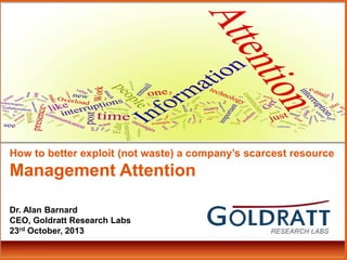 How to better exploit (not waste) a company’s scarcest resource

Management Attention
Dr. Alan Barnard
CEO, Goldratt Research Labs
23rd October, 2013

 