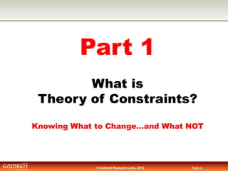 Part 1
What is
Theory of Constraints?
Knowing What to Change…and What NOT

© Goldratt Research Labs, 2013

Slide 4

 