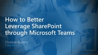 How to Better
Leverage SharePoint
through Microsoft Teams
Christian Buckley
CollabTalk LLC
 