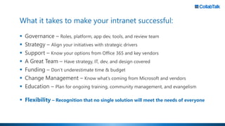 What it takes to make your intranet successful:
▪ Governance – Roles, platform, app dev, tools, and review team
▪ Strategy – Align your initiatives with strategic drivers
▪ Support – Know your options from Office 365 and key vendors
▪ A Great Team – Have strategy, IT, dev, and design covered
▪ Funding – Don’t underestimate time & budget
▪ Change Management – Know what’s coming from Microsoft and vendors
▪ Education – Plan for ongoing training, community management, and evangelism
▪ Flexibility – Recognition that no single solution will meet the needs of everyone
 
