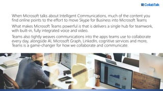 When Microsoft talks about Intelligent Communications, much of the content you
find online points to the effort to move Skype for Business into Microsoft Teams
What makes Microsoft Teams powerful is that is delivers a single hub for teamwork,
with built-in, fully integrated voice and video.
Teams also tightly weaves communications into the apps teams use to collaborate
every day, alongside AI, Microsoft Graph, LinkedIn, cognitive services and more,
Teams is a game-changer for how we collaborate and communicate.
 