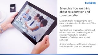 Extending how we think
about collaboration and
communication
Microsoft Teams will become the core
communications client for Microsoft Office
365 customers
Teams will help organizations surface and
utilize content and data residing within
existing infrastructure, including
SharePoint, OneDrive, Yammer, and
Exchange
Artificial intelligence will transform how we
interact with our data, and each other
 