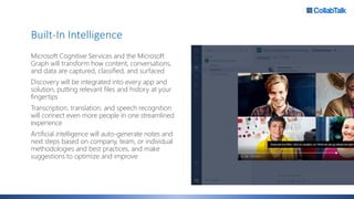 Built-In Intelligence
Microsoft Cognitive Services and the Microsoft
Graph will transform how content, conversations,
and data are captured, classified, and surfaced
Discovery will be integrated into every app and
solution, putting relevant files and history at your
fingertips
Transcription, translation, and speech recognition
will connect even more people in one streamlined
experience
Artificial intelligence will auto-generate notes and
next steps based on company, team, or individual
methodologies and best practices, and make
suggestions to optimize and improve
 