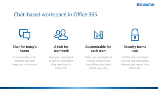 Chat for today’s
teams
Communicate in the
moment and keep
everyone in the know
Customizable for
each team
Tailor your workspace to
include content and
capabilities your team
needs every day.
A hub for
teamwork
Give your team quick
access to information
they need right in
Office 365
Chat-based workspace in Office 365
Security teams
trust
Get the enterprise-level
security and compliance
features you expect from
Office 365.
 