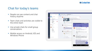 Chat for today’s teams
▪ People can see content and chat
history anytime
▪ Team chats and activities are visible to
the entire team
▪ Use private chats for small group
conversations
▪ Mobile access on Android, iOS and
Windows Phone
 