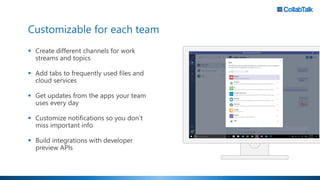 Customizable for each team
▪ Create different channels for work
streams and topics
▪ Add tabs to frequently used files and
cloud services
▪ Get updates from the apps your team
uses every day
▪ Customize notifications so you don’t
miss important info
▪ Build integrations with developer
preview APIs
 