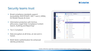 Security teams trust
▪ Broad compliance standards support:
Accessibility, ISO27018/01, SOC 1 and 2, HIPAA,
EU Model Clauses & more
▪ Information protection with Archive,
eDiscovery, Legal Hold, Compliance Content
Search, Auditing and Reporting1
▪ Tier-C Compliant
▪ Data encryption at all times, at-rest and in-
transit.
▪ Multi-factor authentication for enhanced
identity protection.
1 Archive, eDiscovery, Legal Hold, Compliance Content Search, Auditing and Reporting are in E3 and above suites.
 