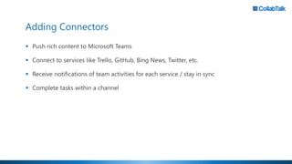 Adding Connectors
▪ Push rich content to Microsoft Teams
▪ Connect to services like Trello, GitHub, Bing News, Twitter, etc.
▪ Receive notifications of team activities for each service / stay in sync
▪ Complete tasks within a channel
 