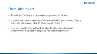 SharePoint Inside!
▪ SharePoint Online is a required component for Teams.
▪ If you don't have SharePoint Online enabled in your tenant, Teams
users are not always able to share files in teams.
▪ Users in private chat will not be able to share files because
OneDrive for Business is required for that functionality.
 