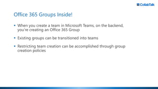 Office 365 Groups Inside!
▪ When you create a team in Microsoft Teams, on the backend,
you’re creating an Office 365 Group
▪ Existing groups can be transitioned into teams
▪ Restricting team creation can be accomplished through group
creation policies
 