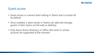 Guest access
▪ Guest access is a tenant-level setting in Teams and is turned off
by default
▪ Once enabled, a team owner in Teams can add and manage
guests in their teams via the web or desktop.
▪ Only Azure Active Directory or Office 365 work or school
account are supported at the moment
 