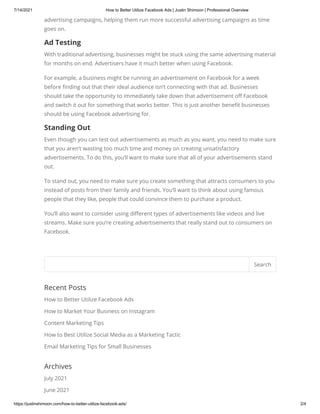 7/14/2021 How to Better Utilize Facebook Ads | Justin Shimoon | Professional Overview
https://justinshimoon.com/how-to-better-utilize-facebook-ads/ 2/4
advertising campaigns, helping them run more successful advertising campaigns as time
goes on.
Ad Testing
With traditional advertising, businesses might be stuck using the same advertising material
for months on end. Advertisers have it much better when using Facebook.
For example, a business might be running an advertisement on Facebook for a week
before finding out that their ideal audience isn’t connecting with that ad. Businesses
should take the opportunity to immediately take down that advertisement off Facebook
and switch it out for something that works better. This is just another benefit businesses
should be using Facebook advertising for.
Standing Out
Even though you can test out advertisements as much as you want, you need to make sure
that you aren’t wasting too much time and money on creating unsatisfactory
advertisements. To do this, you’ll want to make sure that all of your advertisements stand
out.
To stand out, you need to make sure you create something that attracts consumers to you
instead of posts from their family and friends. You’ll want to think about using famous
people that they like, people that could convince them to purchase a product.
You’ll also want to consider using different types of advertisements like videos and live
streams. Make sure you’re creating advertisements that really stand out to consumers on
Facebook.
Recent Posts
How to Better Utilize Facebook Ads
How to Market Your Business on Instagram
Content Marketing Tips
How to Best Utilize Social Media as a Marketing Tactic
Email Marketing Tips for Small Businesses
Archives
July 2021
June 2021
Search
 