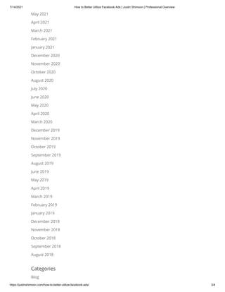 7/14/2021 How to Better Utilize Facebook Ads | Justin Shimoon | Professional Overview
https://justinshimoon.com/how-to-better-utilize-facebook-ads/ 3/4
May 2021
April 2021
March 2021
February 2021
January 2021
December 2020
November 2020
October 2020
August 2020
July 2020
June 2020
May 2020
April 2020
March 2020
December 2019
November 2019
October 2019
September 2019
August 2019
June 2019
May 2019
April 2019
March 2019
February 2019
January 2019
December 2018
November 2018
October 2018
September 2018
August 2018
Categories
Blog
 