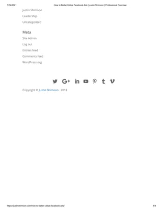 7/14/2021 How to Better Utilize Facebook Ads | Justin Shimoon | Professional Overview
https://justinshimoon.com/how-to-better-utilize-facebook-ads/ 4/4
Justin Shimoon
Leadership
Uncategorized
Meta
Site Admin
Log out
Entries feed
Comments feed
WordPress.org

 

Copyright © Justin Shimoon · 2018

 
 
 
 
 
 

 