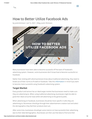 7/14/2021 How to Better Utilize Facebook Ads | Justin Shimoon | Professional Overview
https://justinshimoon.com/how-to-better-utilize-facebook-ads/ 1/4
How to Better Utilize Facebook Ads
by justinshimoon | Jul 12, 2021 | Blog, Justin Shimoon
Many businesses have been able to become successful off the back of Facebook’s
advertising system. However, some businesses don’t know how to become successful on
Facebook.
Rather than sticking with what businesses know about traditional advertising, they need to
break out of their norms to fit well on Facebook. Take this information in mind if you want
to become more successful using Facebook’s advertising system.
Target Market
Every product and service has an ideal target market that businesses need to make sure
they are advertising to. When using traditional advertising, businesses might be able to
grab their ideal consumer base while still advertising to the general public.
When advertising on Facebook, businesses should be more specific in who they are
advertising to. Businesses should go through their advertisement creation tool and select
the demographics they feel their products best suit.
After some time, businesses should get some metrics on how successful their advertising
was to their ideal demographics. Businesses can then use that data to fine-tune their

 a
a
 