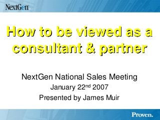 How to be viewed as a consultant & partner 
NextGen National Sales Meeting 
January 22nd 2007 
Presented by James Muir 
 