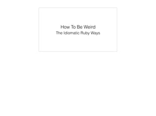 How To Be Weird
The Idiomatic Ruby Ways
 