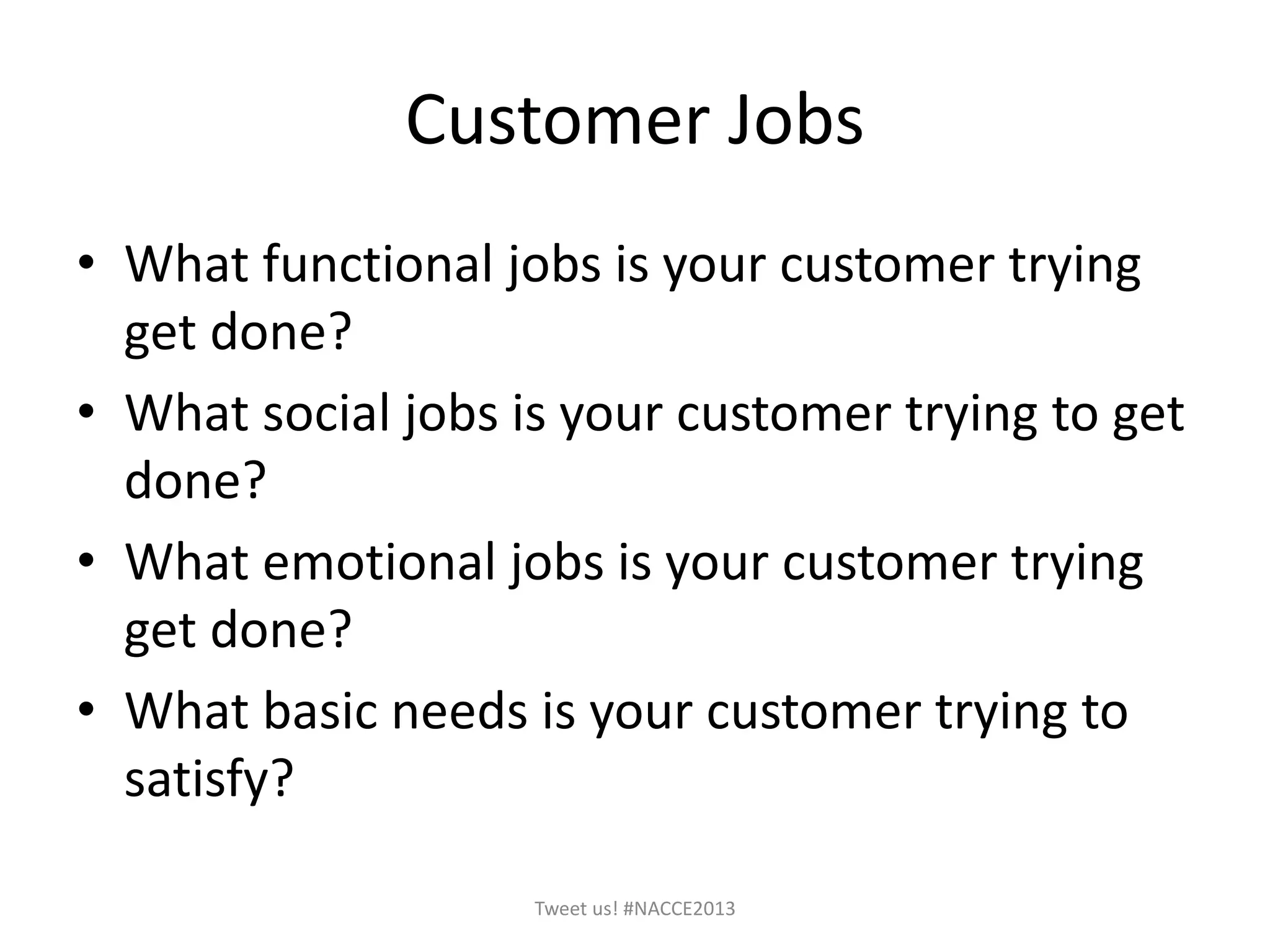 Customer Jobs
• What functional jobs is your customer trying
get done?
• What social jobs is your customer trying to get
done?
• What emotional jobs is your customer trying
get done?
• What basic needs is your customer trying to
satisfy?
Tweet us! #NACCE2013
 