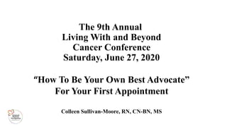 “How To Be Your Own Best Advocate”
For Your First Appointment
Colleen Sullivan-Moore, RN, CN-BN, MS
The 9th Annual
Living With and Beyond
Cancer Conference
Saturday, June 27, 2020
 