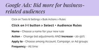 Google Ads: Bid more for business-

related audiences
Click on (+) button > Select + Audience Rules
Name = Choose a name for your new rule
Action = Change bid adjustments AND Increase = 20-50%
Apply to = Choose among Account, Campaign, or Ad groups
Frequency = All time
Click on Tools & Settings > Bulk Actions > Rules
 