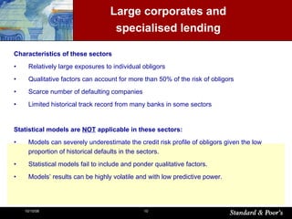 Large corporates and  specialised lending  Characteristics of these sectors Relatively large exposures to individual obligors Qualitative factors can account for more than 50% of the risk of obligors Scarce number of defaulting companies  Limited historical track record from many banks in some sectors Statistical models are  NOT  applicable in these sectors: Models can severely underestimate the credit risk profile of obligors given the low proportion of historical defaults in the sectors. Statistical models fail to include and ponder qualitative factors. Models’ results can be highly volatile and with low predictive power. 