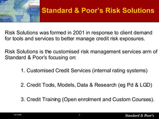 Risk Solutions was formed in 2001 in response to client demand for tools and services to better manage credit risk exposures.  Risk Solutions is the customised risk management services arm of Standard & Poor’s focusing on: 1. Customised Credit Services (internal rating systems) 2. Credit Tools, Models, Data & Research (eg Pd & LGD) 3. Credit Training (Open enrolment and Custom Courses). Standard & Poor’s Risk Solutions 