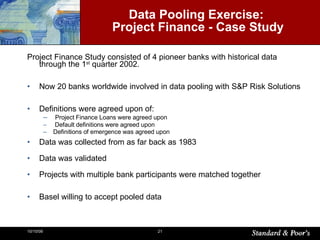 Data Pooling Exercise:  Project Finance -  Case Study Project Finance Study consisted of 4 pioneer banks with historical data through the 1 st  quarter 2002. Now 20 banks worldwide involved in data pooling with S&P Risk Solutions Definitions  were agreed upon  of : Project Finance Loans were agreed upon Default definitions were agreed upon Definitions of emergence was agreed upon Data was collected from as far back as 1983 Data was validated Projects with multiple bank participants were matched together Basel willing to accept pooled data 