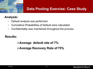 Default analysis was performed Cumulative Probabilities of Default were calculated Confidentiality was maintained throughout the process Data Pooling Exercise:  Case Study Analysis: Results: Average  default rate of 7% Average Recovery Rate of 75% 