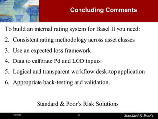 Concluding Comments  To build an internal rating system for Basel II you need: Consistent rating methodology across asset classes Use an expected loss framework  Data to calibrate Pd and LGD inputs Logical and transparent workflow desk-top application Appropriate back-testing and validation. Standard & Poor’s Risk Solutions 