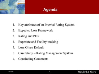 Agenda Key attributes of an Internal Rating System Expected Loss Framework Rating and PDs Exposure and Facility tracking Loss Given Default Case Study – Rating Management System Concluding Comments 