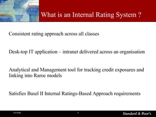 What is an Internal Rating System ? Consistent rating approach across all classes  Desk-top IT application – intranet delivered across an organisation Analytical and Management tool for tracking credit exposures and linking into Raroc models Satisfies Basel II Internal Ratings-Based Approach requirements 