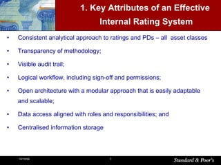 1. Key Attributes of an Effective Internal Rating System Consistent analytical approach to ratings and PDs – all  asset classes Transparency of methodology; Visible audit trail; Logical workflow, including sign-off and permissions; Open architecture with a modular approach that is easily adaptable and scalable; Data access aligned with roles and responsibilities; and Centralised information storage 