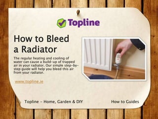 How to Bleed
a Radiator
The regular heating and cooling of
water can cause a build-up of trapped
air in your radiator. Our simple step-by-
step guide will help you bleed this air
from your radiator.
www.topline.ie
How to GuidesTopline - Home, Garden & DIY
 