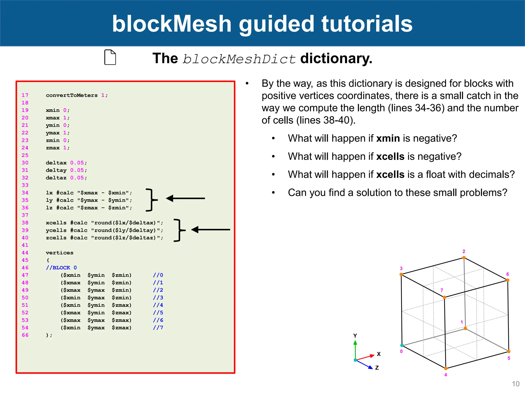 10 blockMesh guided tutorials 17 convertToMeters 1; 18 19 xmin 0; 20 xmax 1; 21 ymin 0; 22 ymax 1; 23 zmin 0; 24 zmax 1; 25 30 deltax 0.05; 31 deltay 0.05; 32 deltaz 0.05; 33 34 lx #calc "$xmax - $xmin"; 35 ly #calc "$ymax - $ymin"; 36 lz #calc "$zmax – $zmin"; 37 38 xcells #calc "round($lx/$deltax)"; 39 ycells #calc "round($ly/$deltay)"; 40 zcells #calc "round($lz/$deltaz)"; 41 44 vertices 45 ( 46 //BLOCK 0 47 ($xmin $ymin $zmin) //0 48 ($xmax $ymin $zmin) //1 49 ($xmax $ymax $zmin) //2 50 ($xmin $ymax $zmin) //3 51 ($xmin $ymin $zmax) //4 52 ($xmax $ymin $zmax) //5 53 ($xmax $ymax $zmax) //6 54 ($xmin $ymax $zmax) //7 66 ); The blockMeshDict dictionary. • By the way, as this dictionary is designed for blocks with positive vertices coordinates, there is a small catch in the way we compute the length (lines 34-36) and the number of cells (lines 38-40). • What will happen if xmin is negative? • What will happen if xcells is negative? • What will happen if xcells is a float with decimals? • Can you find a solution to these small problems? 