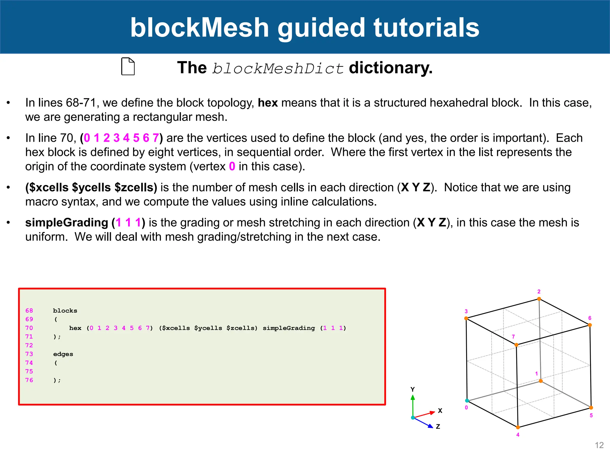 12 blockMesh guided tutorials 68 blocks 69 ( 70 hex (0 1 2 3 4 5 6 7) ($xcells $ycells $zcells) simpleGrading (1 1 1) 71 ); 72 73 edges 74 ( 75 76 ); The blockMeshDict dictionary. • In lines 68-71, we define the block topology, hex means that it is a structured hexahedral block. In this case, we are generating a rectangular mesh. • In line 70, (0 1 2 3 4 5 6 7) are the vertices used to define the block (and yes, the order is important). Each hex block is defined by eight vertices, in sequential order. Where the first vertex in the list represents the origin of the coordinate system (vertex 0 in this case). • ($xcells $ycells $zcells) is the number of mesh cells in each direction (X Y Z). Notice that we are using macro syntax, and we compute the values using inline calculations. • simpleGrading (1 1 1) is the grading or mesh stretching in each direction (X Y Z), in this case the mesh is uniform. We will deal with mesh grading/stretching in the next case. 