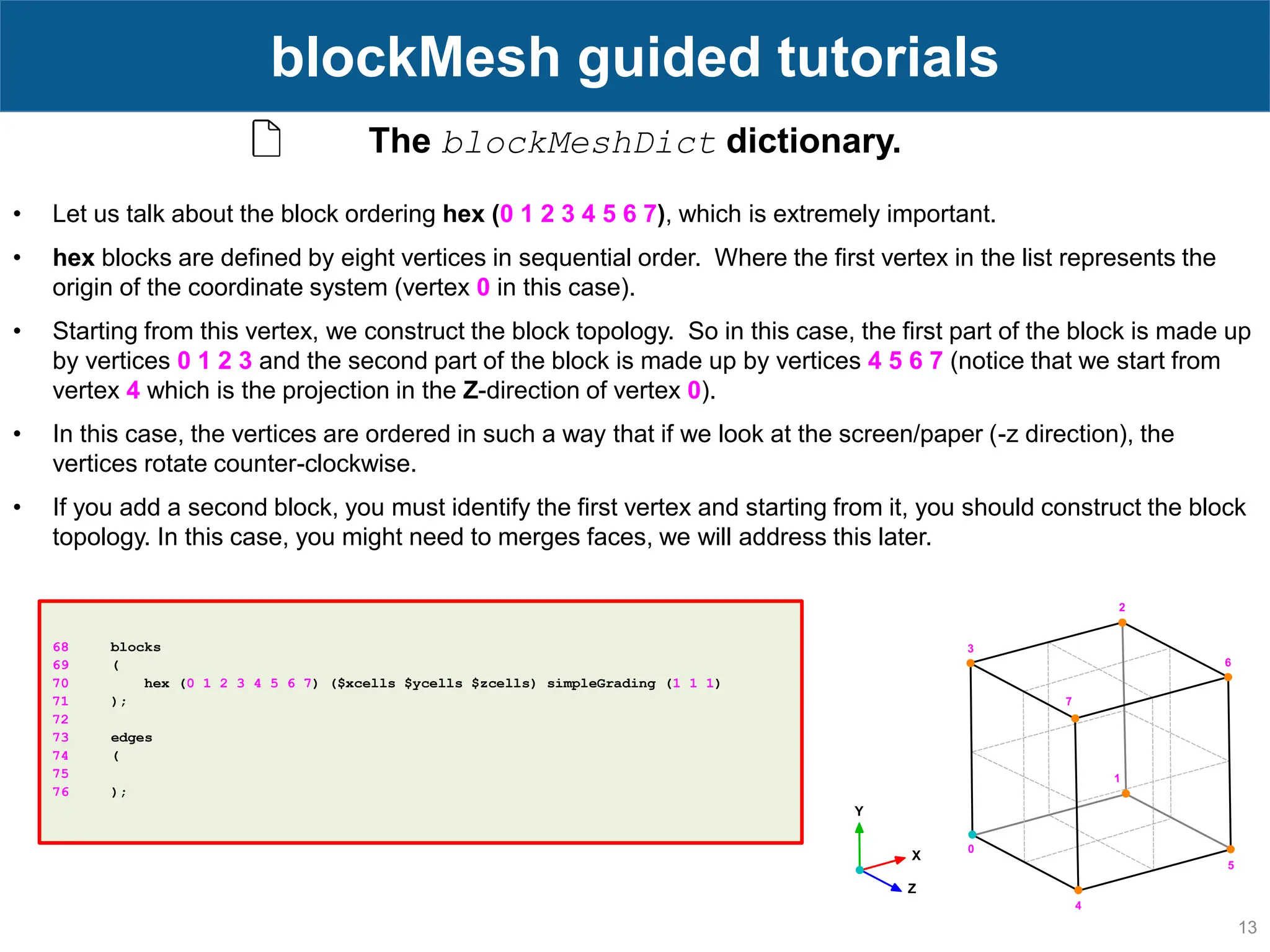 13 blockMesh guided tutorials 68 blocks 69 ( 70 hex (0 1 2 3 4 5 6 7) ($xcells $ycells $zcells) simpleGrading (1 1 1) 71 ); 72 73 edges 74 ( 75 76 ); The blockMeshDict dictionary. • Let us talk about the block ordering hex (0 1 2 3 4 5 6 7), which is extremely important. • hex blocks are defined by eight vertices in sequential order. Where the first vertex in the list represents the origin of the coordinate system (vertex 0 in this case). • Starting from this vertex, we construct the block topology. So in this case, the first part of the block is made up by vertices 0 1 2 3 and the second part of the block is made up by vertices 4 5 6 7 (notice that we start from vertex 4 which is the projection in the Z-direction of vertex 0). • In this case, the vertices are ordered in such a way that if we look at the screen/paper (-z direction), the vertices rotate counter-clockwise. • If you add a second block, you must identify the first vertex and starting from it, you should construct the block topology. In this case, you might need to merges faces, we will address this later. 