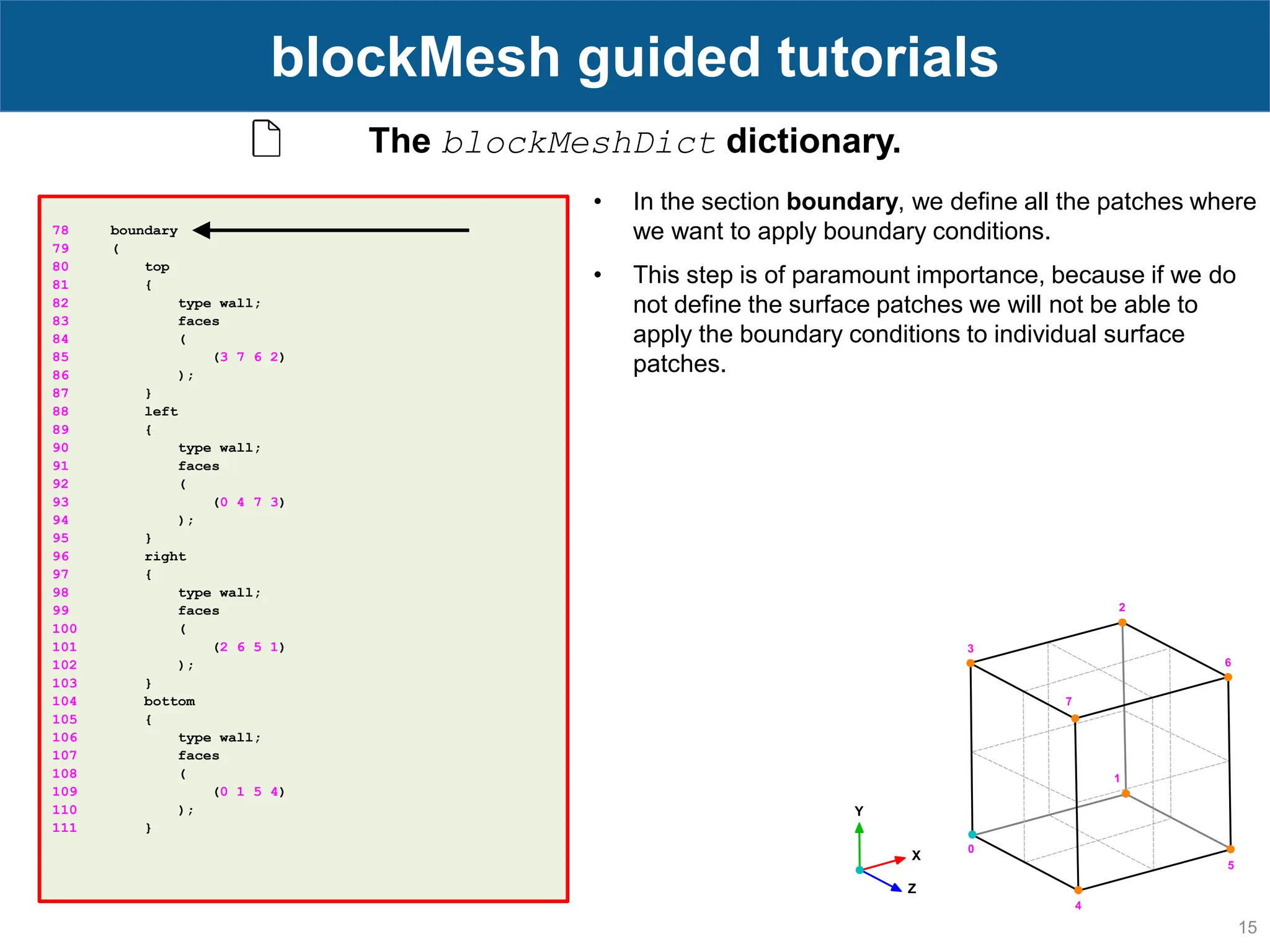 15 blockMesh guided tutorials 78 boundary 79 ( 80 top 81 { 82 type wall; 83 faces 84 ( 85 (3 7 6 2) 86 ); 87 } 88 left 89 { 90 type wall; 91 faces 92 ( 93 (0 4 7 3) 94 ); 95 } 96 right 97 { 98 type wall; 99 faces 100 ( 101 (2 6 5 1) 102 ); 103 } 104 bottom 105 { 106 type wall; 107 faces 108 ( 109 (0 1 5 4) 110 ); 111 } The blockMeshDict dictionary. • In the section boundary, we define all the patches where we want to apply boundary conditions. • This step is of paramount importance, because if we do not define the surface patches we will not be able to apply the boundary conditions to individual surface patches. 