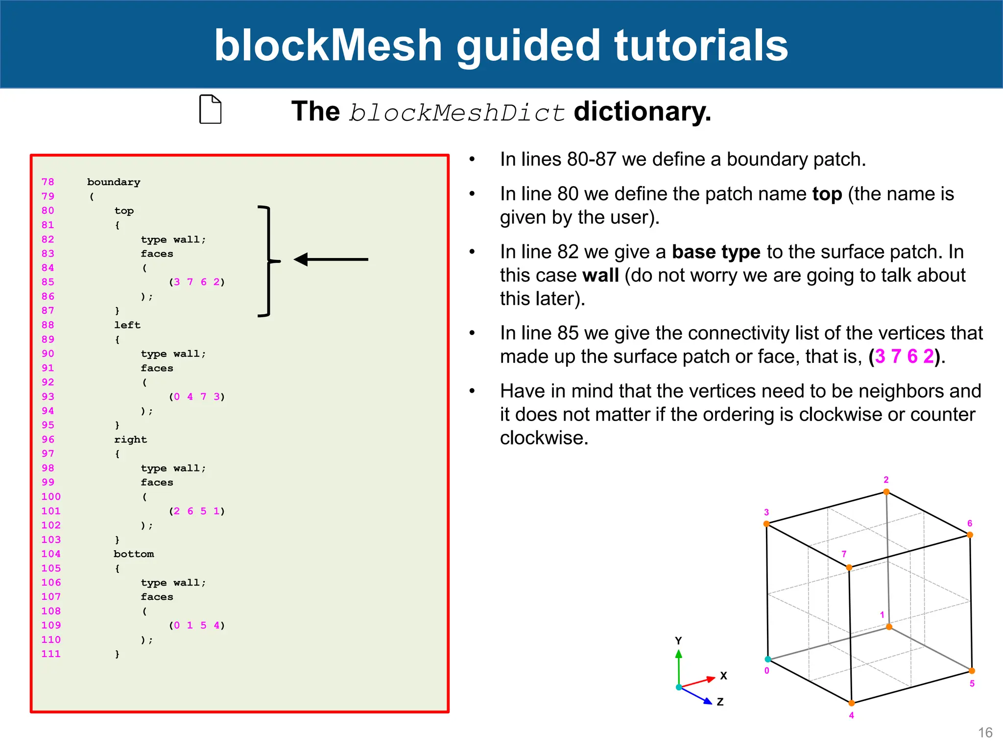 16 blockMesh guided tutorials 78 boundary 79 ( 80 top 81 { 82 type wall; 83 faces 84 ( 85 (3 7 6 2) 86 ); 87 } 88 left 89 { 90 type wall; 91 faces 92 ( 93 (0 4 7 3) 94 ); 95 } 96 right 97 { 98 type wall; 99 faces 100 ( 101 (2 6 5 1) 102 ); 103 } 104 bottom 105 { 106 type wall; 107 faces 108 ( 109 (0 1 5 4) 110 ); 111 } The blockMeshDict dictionary. • In lines 80-87 we define a boundary patch. • In line 80 we define the patch name top (the name is given by the user). • In line 82 we give a base type to the surface patch. In this case wall (do not worry we are going to talk about this later). • In line 85 we give the connectivity list of the vertices that made up the surface patch or face, that is, (3 7 6 2). • Have in mind that the vertices need to be neighbors and it does not matter if the ordering is clockwise or counter clockwise. 