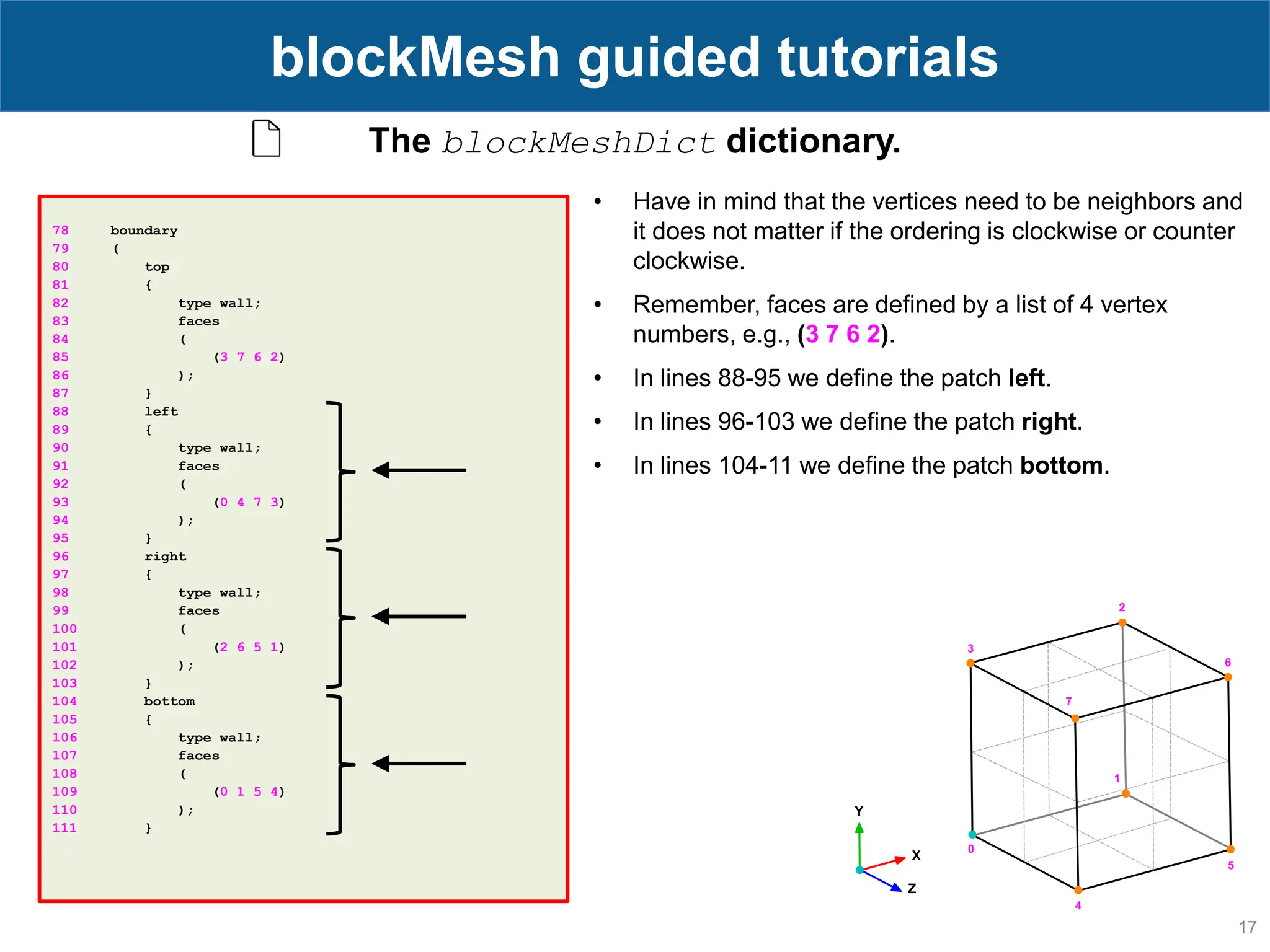 17 blockMesh guided tutorials 78 boundary 79 ( 80 top 81 { 82 type wall; 83 faces 84 ( 85 (3 7 6 2) 86 ); 87 } 88 left 89 { 90 type wall; 91 faces 92 ( 93 (0 4 7 3) 94 ); 95 } 96 right 97 { 98 type wall; 99 faces 100 ( 101 (2 6 5 1) 102 ); 103 } 104 bottom 105 { 106 type wall; 107 faces 108 ( 109 (0 1 5 4) 110 ); 111 } The blockMeshDict dictionary. • Have in mind that the vertices need to be neighbors and it does not matter if the ordering is clockwise or counter clockwise. • Remember, faces are defined by a list of 4 vertex numbers, e.g., (3 7 6 2). • In lines 88-95 we define the patch left. • In lines 96-103 we define the patch right. • In lines 104-11 we define the patch bottom. 