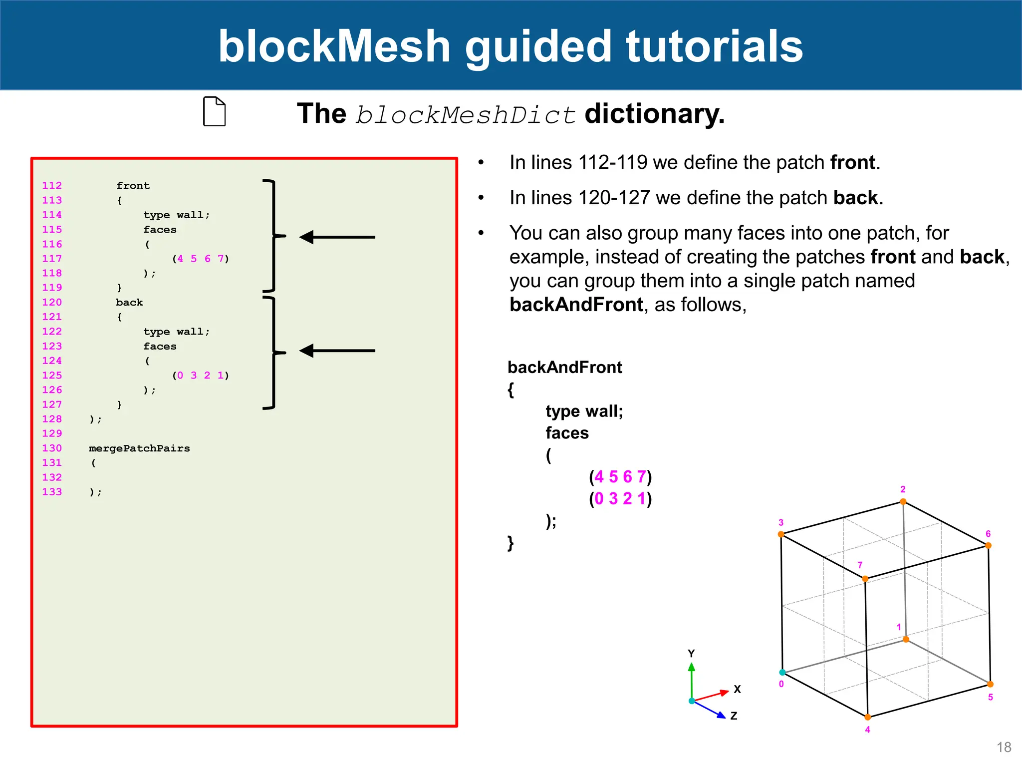 18 blockMesh guided tutorials 112 front 113 { 114 type wall; 115 faces 116 ( 117 (4 5 6 7) 118 ); 119 } 120 back 121 { 122 type wall; 123 faces 124 ( 125 (0 3 2 1) 126 ); 127 } 128 ); 129 130 mergePatchPairs 131 ( 132 133 ); The blockMeshDict dictionary. • In lines 112-119 we define the patch front. • In lines 120-127 we define the patch back. • You can also group many faces into one patch, for example, instead of creating the patches front and back, you can group them into a single patch named backAndFront, as follows, backAndFront { type wall; faces ( (4 5 6 7) (0 3 2 1) ); } 