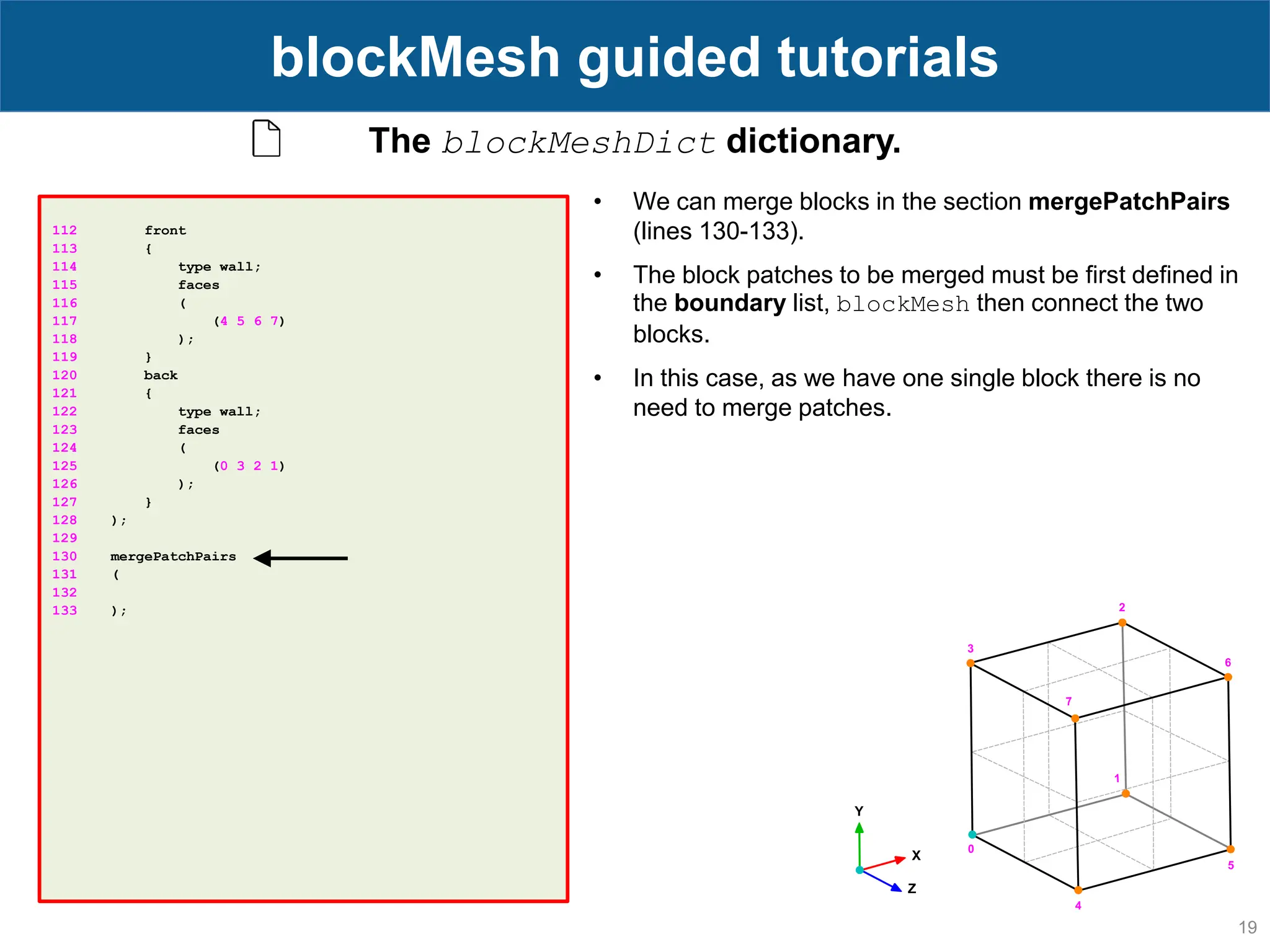 19 blockMesh guided tutorials 112 front 113 { 114 type wall; 115 faces 116 ( 117 (4 5 6 7) 118 ); 119 } 120 back 121 { 122 type wall; 123 faces 124 ( 125 (0 3 2 1) 126 ); 127 } 128 ); 129 130 mergePatchPairs 131 ( 132 133 ); The blockMeshDict dictionary. • We can merge blocks in the section mergePatchPairs (lines 130-133). • The block patches to be merged must be first defined in the boundary list, blockMesh then connect the two blocks. • In this case, as we have one single block there is no need to merge patches. 