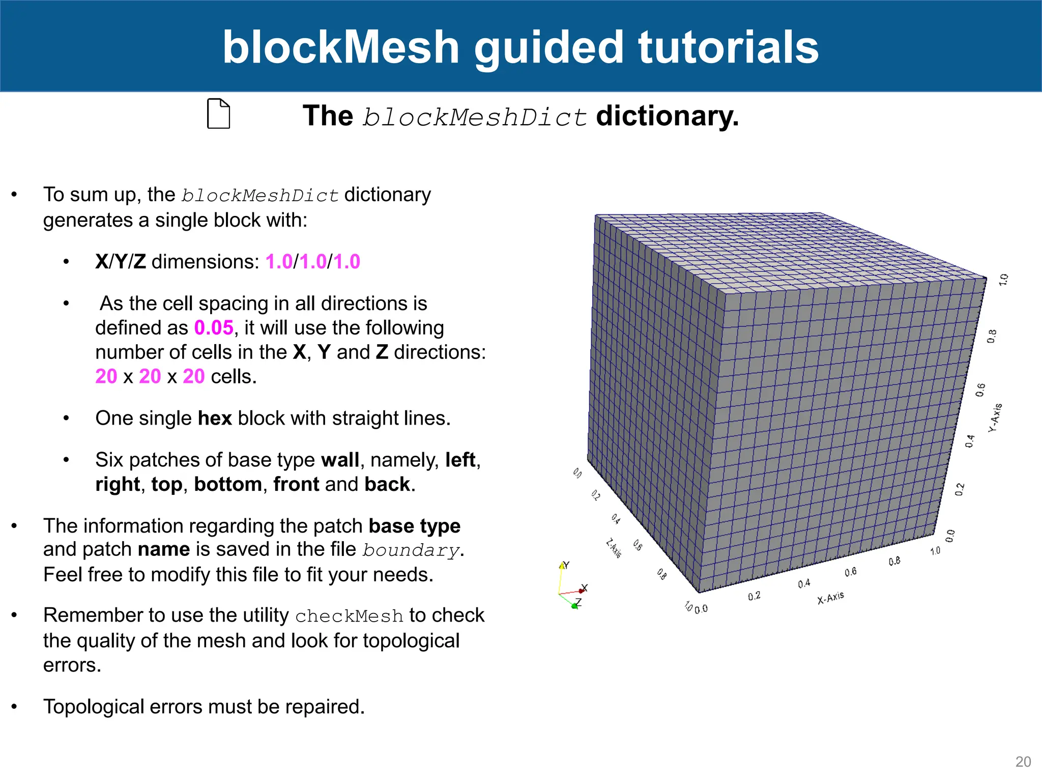 20 blockMesh guided tutorials The blockMeshDict dictionary. • To sum up, the blockMeshDict dictionary generates a single block with: • X/Y/Z dimensions: 1.0/1.0/1.0 • As the cell spacing in all directions is defined as 0.05, it will use the following number of cells in the X, Y and Z directions: 20 x 20 x 20 cells. • One single hex block with straight lines. • Six patches of base type wall, namely, left, right, top, bottom, front and back. • The information regarding the patch base type and patch name is saved in the file boundary. Feel free to modify this file to fit your needs. • Remember to use the utility checkMesh to check the quality of the mesh and look for topological errors. • Topological errors must be repaired. 