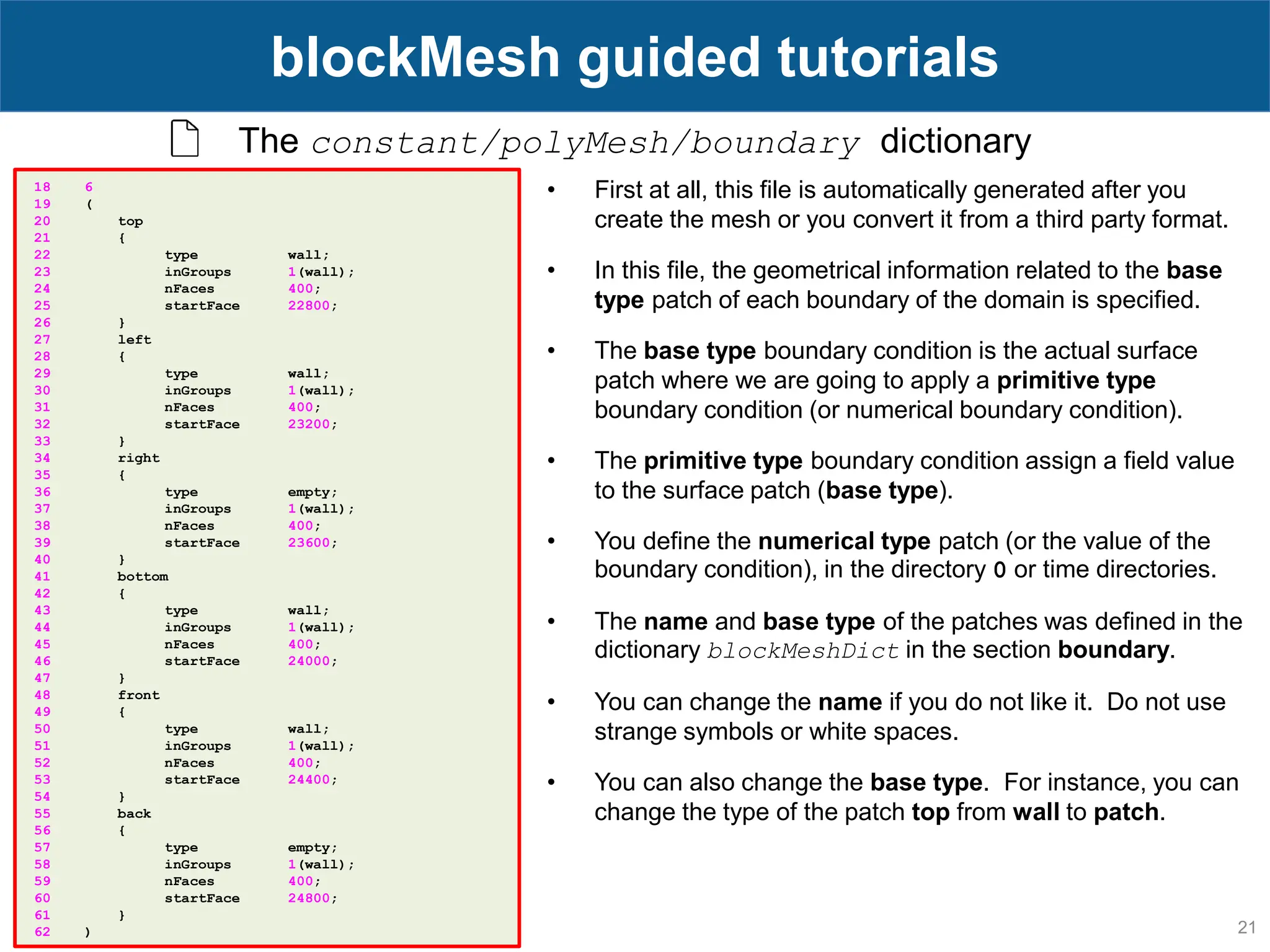 21 blockMesh guided tutorials The constant/polyMesh/boundary dictionary 18 6 19 ( 20 top 21 { 22 type wall; 23 inGroups 1(wall); 24 nFaces 400; 25 startFace 22800; 26 } 27 left 28 { 29 type wall; 30 inGroups 1(wall); 31 nFaces 400; 32 startFace 23200; 33 } 34 right 35 { 36 type empty; 37 inGroups 1(wall); 38 nFaces 400; 39 startFace 23600; 40 } 41 bottom 42 { 43 type wall; 44 inGroups 1(wall); 45 nFaces 400; 46 startFace 24000; 47 } 48 front 49 { 50 type wall; 51 inGroups 1(wall); 52 nFaces 400; 53 startFace 24400; 54 } 55 back 56 { 57 type empty; 58 inGroups 1(wall); 59 nFaces 400; 60 startFace 24800; 61 } 62 ) • First at all, this file is automatically generated after you create the mesh or you convert it from a third party format. • In this file, the geometrical information related to the base type patch of each boundary of the domain is specified. • The base type boundary condition is the actual surface patch where we are going to apply a primitive type boundary condition (or numerical boundary condition). • The primitive type boundary condition assign a field value to the surface patch (base type). • You define the numerical type patch (or the value of the boundary condition), in the directory 0 or time directories. • The name and base type of the patches was defined in the dictionary blockMeshDict in the section boundary. • You can change the name if you do not like it. Do not use strange symbols or white spaces. • You can also change the base type. For instance, you can change the type of the patch top from wall to patch. 