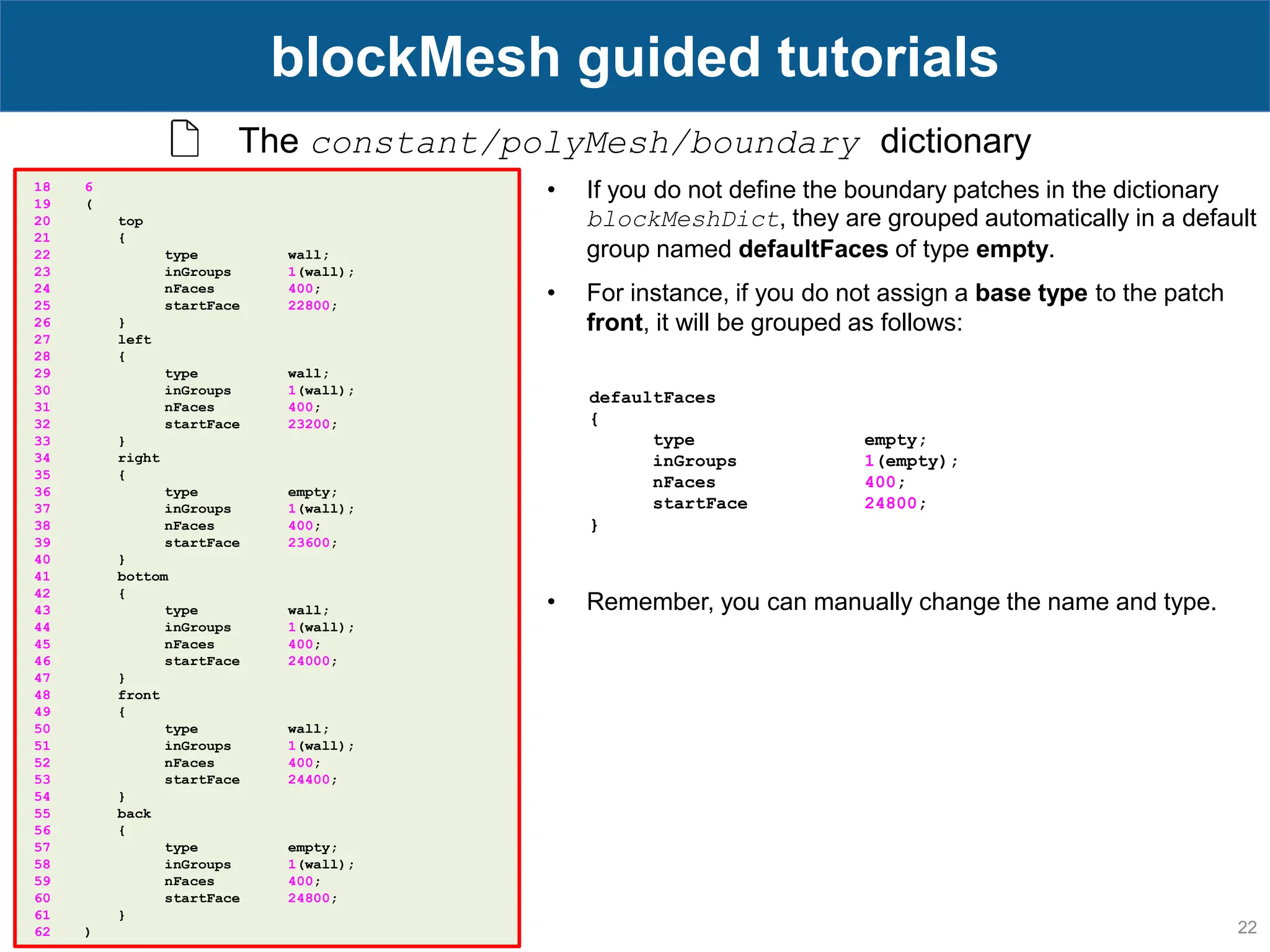 22 blockMesh guided tutorials The constant/polyMesh/boundary dictionary 18 6 19 ( 20 top 21 { 22 type wall; 23 inGroups 1(wall); 24 nFaces 400; 25 startFace 22800; 26 } 27 left 28 { 29 type wall; 30 inGroups 1(wall); 31 nFaces 400; 32 startFace 23200; 33 } 34 right 35 { 36 type empty; 37 inGroups 1(wall); 38 nFaces 400; 39 startFace 23600; 40 } 41 bottom 42 { 43 type wall; 44 inGroups 1(wall); 45 nFaces 400; 46 startFace 24000; 47 } 48 front 49 { 50 type wall; 51 inGroups 1(wall); 52 nFaces 400; 53 startFace 24400; 54 } 55 back 56 { 57 type empty; 58 inGroups 1(wall); 59 nFaces 400; 60 startFace 24800; 61 } 62 ) • If you do not define the boundary patches in the dictionary blockMeshDict, they are grouped automatically in a default group named defaultFaces of type empty. • For instance, if you do not assign a base type to the patch front, it will be grouped as follows: defaultFaces { type empty; inGroups 1(empty); nFaces 400; startFace 24800; } • Remember, you can manually change the name and type. 