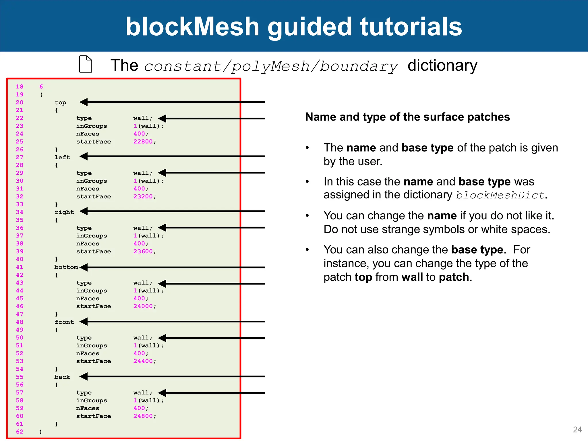 24 blockMesh guided tutorials The constant/polyMesh/boundary dictionary 18 6 19 ( 20 top 21 { 22 type wall; 23 inGroups 1(wall); 24 nFaces 400; 25 startFace 22800; 26 } 27 left 28 { 29 type wall; 30 inGroups 1(wall); 31 nFaces 400; 32 startFace 23200; 33 } 34 right 35 { 36 type wall; 37 inGroups 1(wall); 38 nFaces 400; 39 startFace 23600; 40 } 41 bottom 42 { 43 type wall; 44 inGroups 1(wall); 45 nFaces 400; 46 startFace 24000; 47 } 48 front 49 { 50 type wall; 51 inGroups 1(wall); 52 nFaces 400; 53 startFace 24400; 54 } 55 back 56 { 57 type wall; 58 inGroups 1(wall); 59 nFaces 400; 60 startFace 24800; 61 } 62 ) Name and type of the surface patches • The name and base type of the patch is given by the user. • In this case the name and base type was assigned in the dictionary blockMeshDict. • You can change the name if you do not like it. Do not use strange symbols or white spaces. • You can also change the base type. For instance, you can change the type of the patch top from wall to patch. 