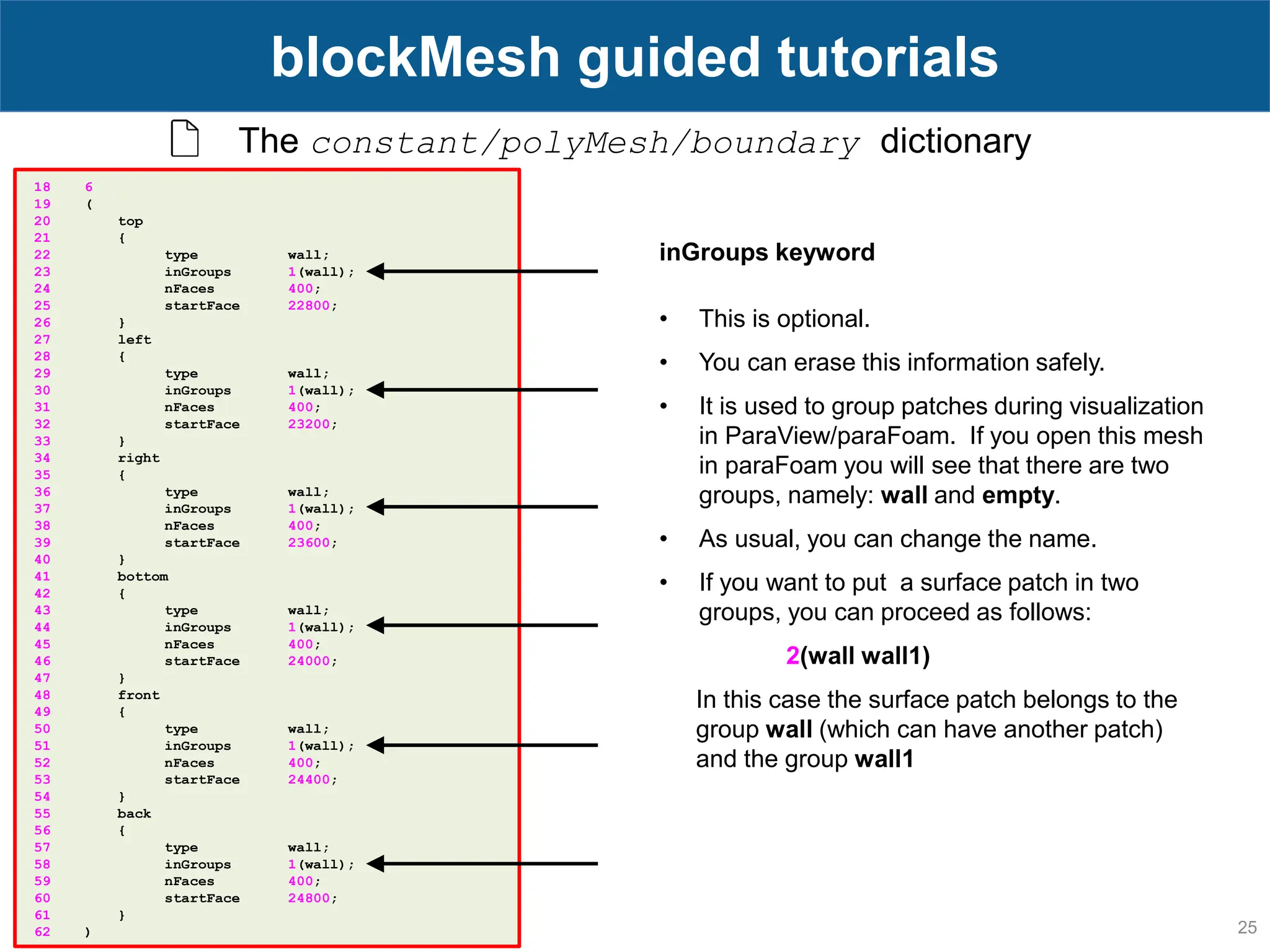 25 blockMesh guided tutorials The constant/polyMesh/boundary dictionary 18 6 19 ( 20 top 21 { 22 type wall; 23 inGroups 1(wall); 24 nFaces 400; 25 startFace 22800; 26 } 27 left 28 { 29 type wall; 30 inGroups 1(wall); 31 nFaces 400; 32 startFace 23200; 33 } 34 right 35 { 36 type wall; 37 inGroups 1(wall); 38 nFaces 400; 39 startFace 23600; 40 } 41 bottom 42 { 43 type wall; 44 inGroups 1(wall); 45 nFaces 400; 46 startFace 24000; 47 } 48 front 49 { 50 type wall; 51 inGroups 1(wall); 52 nFaces 400; 53 startFace 24400; 54 } 55 back 56 { 57 type wall; 58 inGroups 1(wall); 59 nFaces 400; 60 startFace 24800; 61 } 62 ) inGroups keyword • This is optional. • You can erase this information safely. • It is used to group patches during visualization in ParaView/paraFoam. If you open this mesh in paraFoam you will see that there are two groups, namely: wall and empty. • As usual, you can change the name. • If you want to put a surface patch in two groups, you can proceed as follows: 2(wall wall1) In this case the surface patch belongs to the group wall (which can have another patch) and the group wall1 