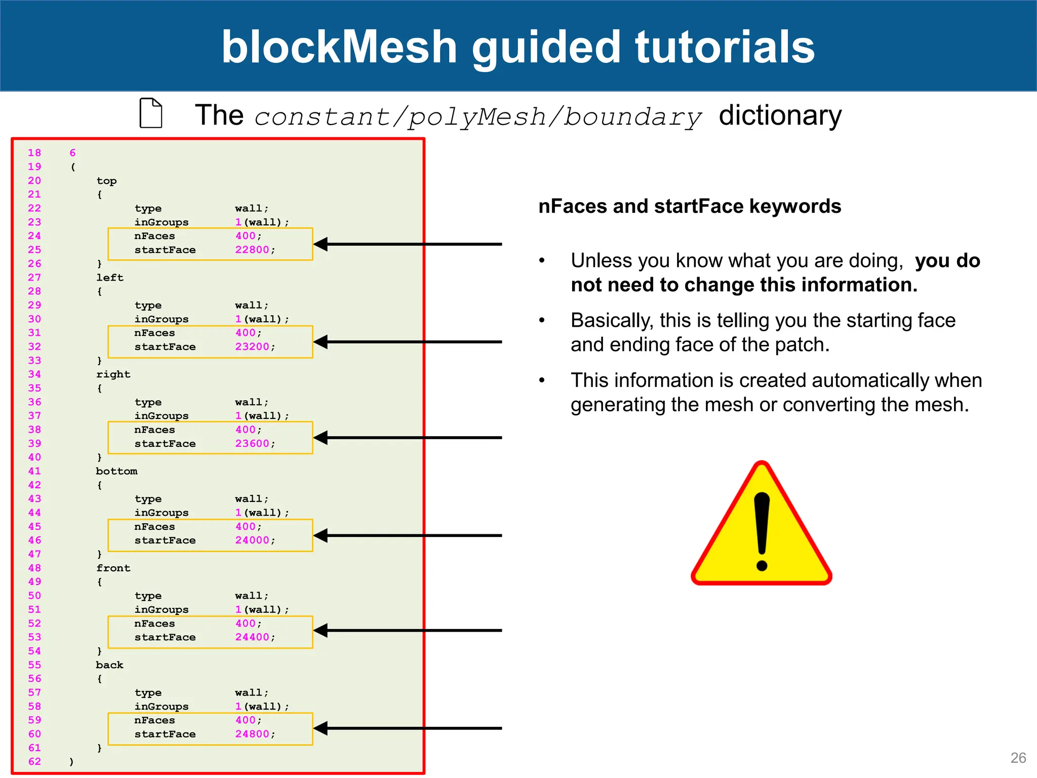 26 blockMesh guided tutorials The constant/polyMesh/boundary dictionary 18 6 19 ( 20 top 21 { 22 type wall; 23 inGroups 1(wall); 24 nFaces 400; 25 startFace 22800; 26 } 27 left 28 { 29 type wall; 30 inGroups 1(wall); 31 nFaces 400; 32 startFace 23200; 33 } 34 right 35 { 36 type wall; 37 inGroups 1(wall); 38 nFaces 400; 39 startFace 23600; 40 } 41 bottom 42 { 43 type wall; 44 inGroups 1(wall); 45 nFaces 400; 46 startFace 24000; 47 } 48 front 49 { 50 type wall; 51 inGroups 1(wall); 52 nFaces 400; 53 startFace 24400; 54 } 55 back 56 { 57 type wall; 58 inGroups 1(wall); 59 nFaces 400; 60 startFace 24800; 61 } 62 ) nFaces and startFace keywords • Unless you know what you are doing, you do not need to change this information. • Basically, this is telling you the starting face and ending face of the patch. • This information is created automatically when generating the mesh or converting the mesh. 