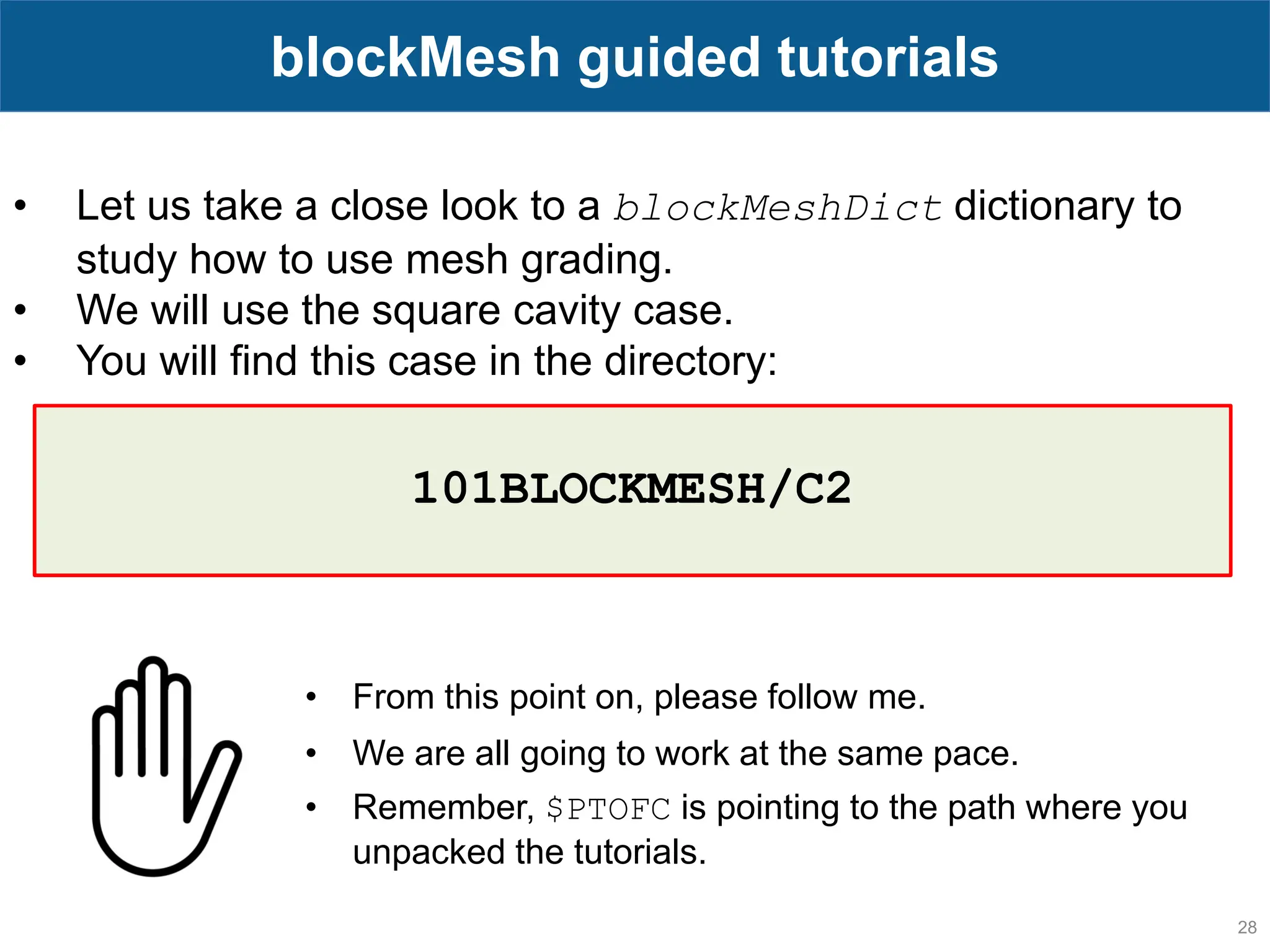 28 blockMesh guided tutorials • Let us take a close look to a blockMeshDict dictionary to study how to use mesh grading. • We will use the square cavity case. • You will find this case in the directory: • From this point on, please follow me. • We are all going to work at the same pace. • Remember, $PTOFC is pointing to the path where you unpacked the tutorials. 101BLOCKMESH/C2 
