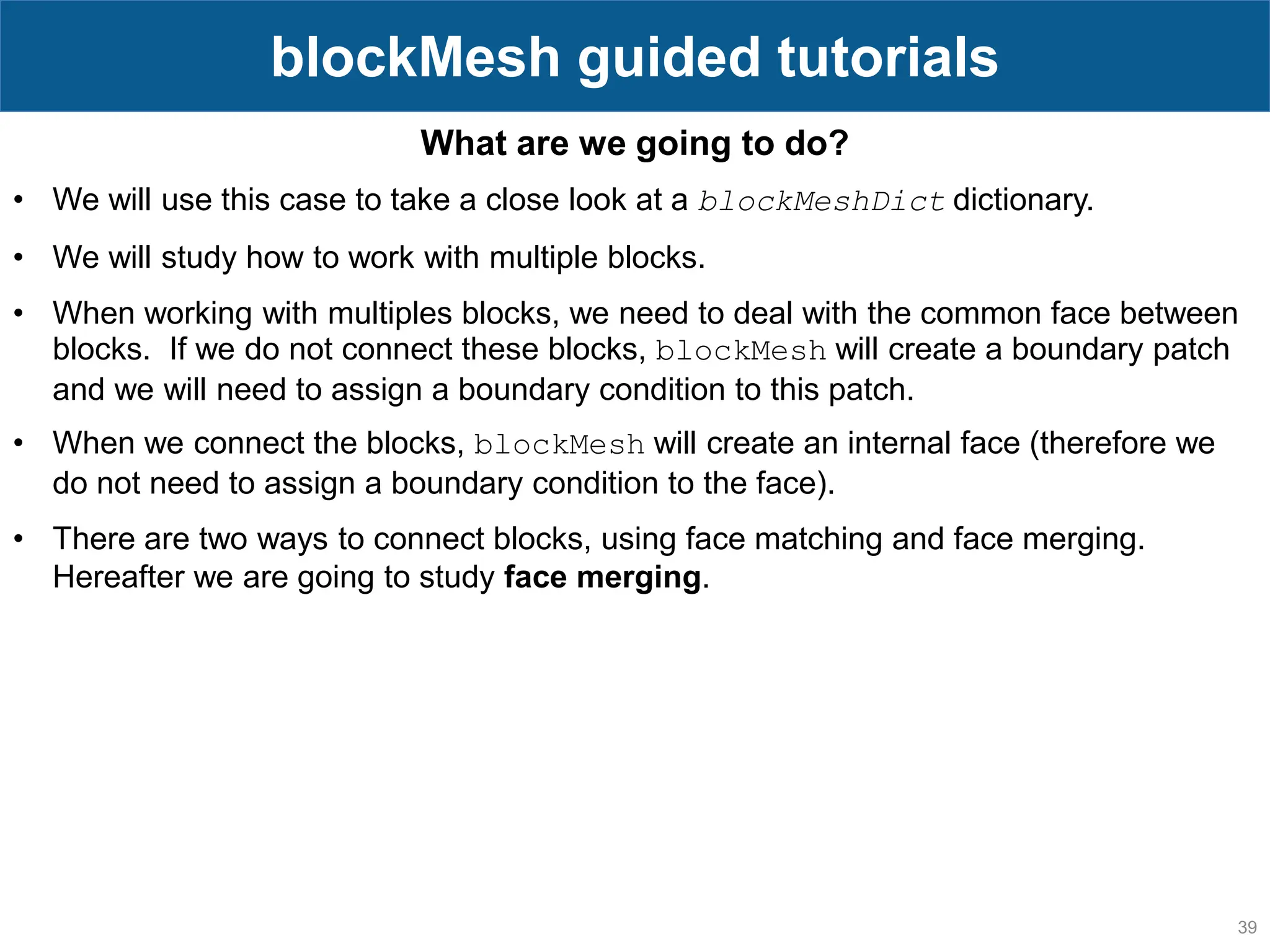 39 blockMesh guided tutorials What are we going to do? • We will use this case to take a close look at a blockMeshDict dictionary. • We will study how to work with multiple blocks. • When working with multiples blocks, we need to deal with the common face between blocks. If we do not connect these blocks, blockMesh will create a boundary patch and we will need to assign a boundary condition to this patch. • When we connect the blocks, blockMesh will create an internal face (therefore we do not need to assign a boundary condition to the face). • There are two ways to connect blocks, using face matching and face merging. Hereafter we are going to study face merging. 