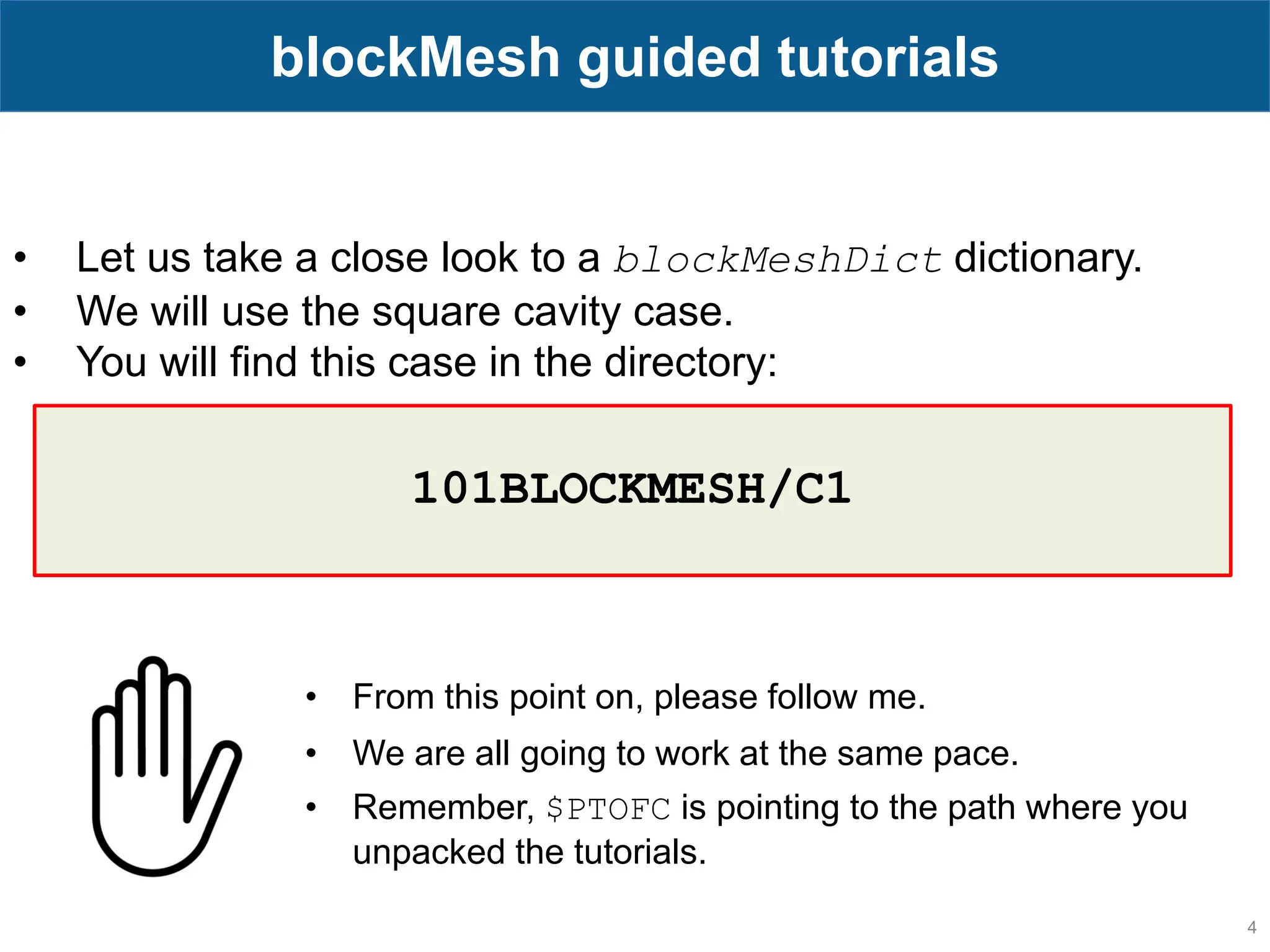 4 blockMesh guided tutorials • Let us take a close look to a blockMeshDict dictionary. • We will use the square cavity case. • You will find this case in the directory: • From this point on, please follow me. • We are all going to work at the same pace. • Remember, $PTOFC is pointing to the path where you unpacked the tutorials. 101BLOCKMESH/C1 